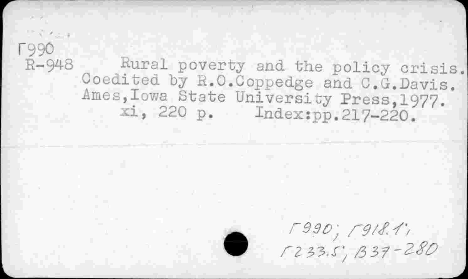 ﻿C990
R-948 Rural poverty and the policy crisis. Coedited by R.O.Coppedge and C.G.Davis. Ames,Iowa State University Press,1977.
xi, 220 p. Index:pp.217-220.
re90^ rz&.S',